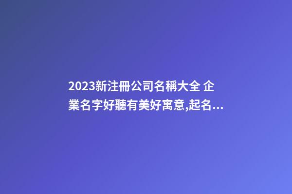 2023新注冊公司名稱大全 企業名字好聽有美好寓意,起名之家